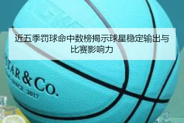 近五季罚球命中数榜揭示球星稳定输出与比赛影响力