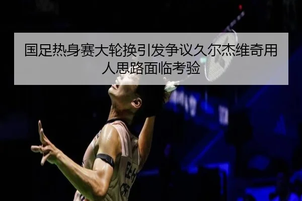 国足热身赛大轮换引发争议久尔杰维奇用人思路面临考验