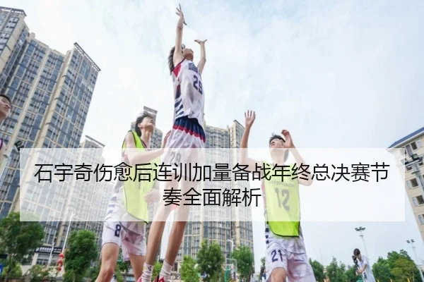 石宇奇伤愈后连训加量备战年终总决赛节奏全面解析